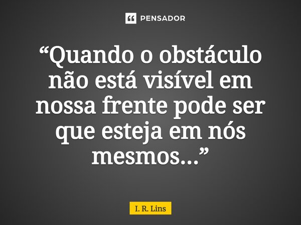 ⁠“Quando o obstáculo não está visível em nossa frente pode ser que esteja em nós mesmos...”... Frase de I. R. Lins.