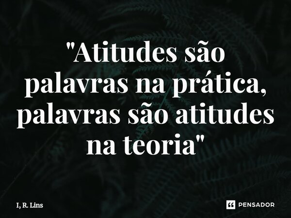 ⁠"Atitudes são palavras na prática, palavras são atitudes na teoria"... Frase de I, R. Lins.