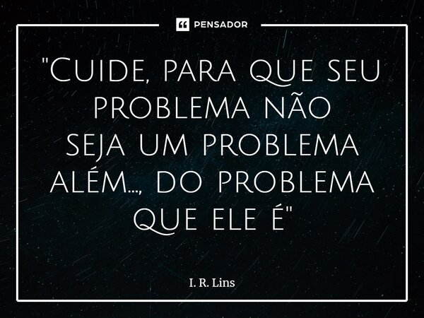 ⁠"Cuide, para que seu problema não seja um problema além..., do problema que ele é"... Frase de I. R. Lins.