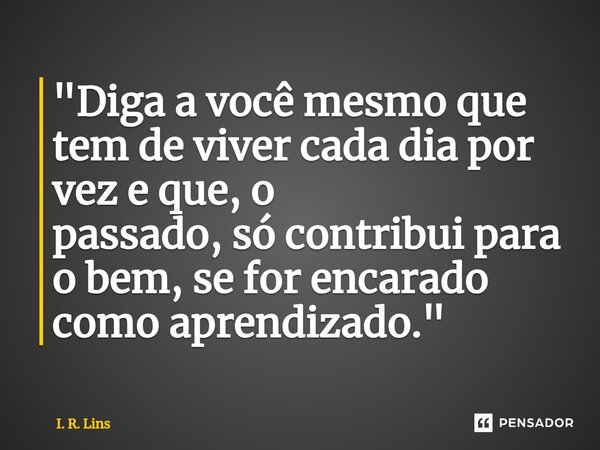 ⁠ "Diga a você mesmo que tem de viver cada dia por vez e que, o passado, só contribui para o bem, se for encarado como aprendizado."... Frase de I. R. Lins.