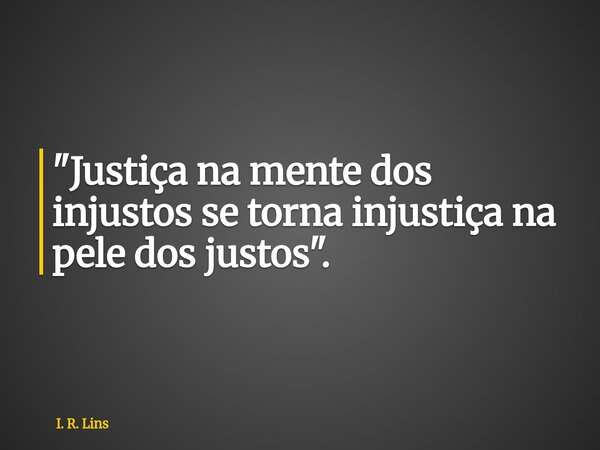 "Justiça na mente dos injustos se torna injustiça na pele dos justos".... Frase de I. R. Lins.