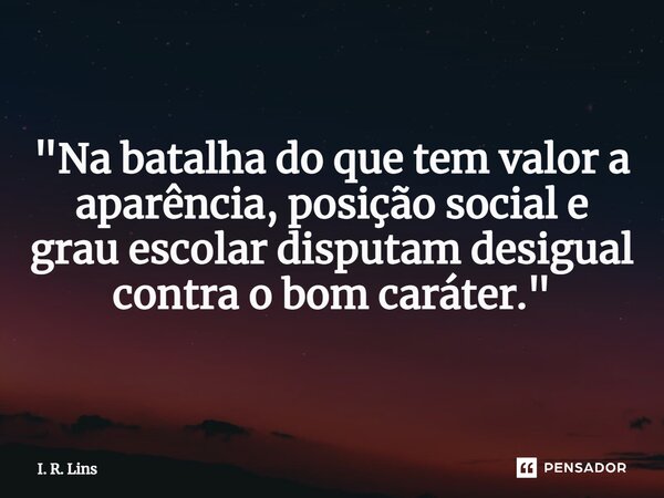 ⁠"Na batalha do que tem valor a aparência, posição social e grau escolardisputam desigual contra o bom caráter."... Frase de I. R. Lins.