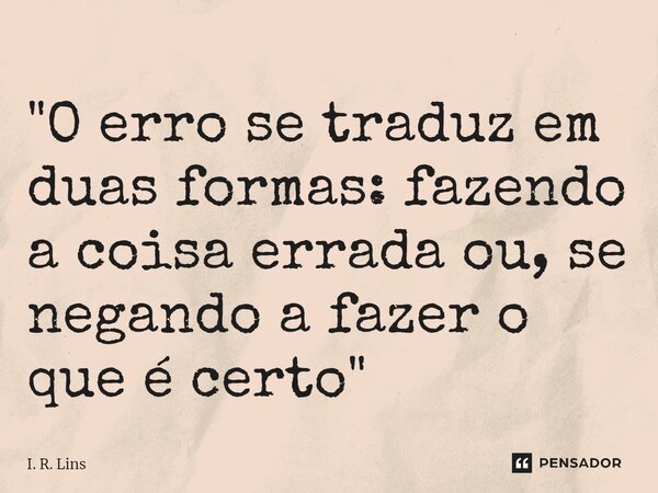 ⁠"O erro se traduz em duas formas: fazendo a coisa errada ou, se negando a fazer o que é certo"... Frase de I. R. Lins.