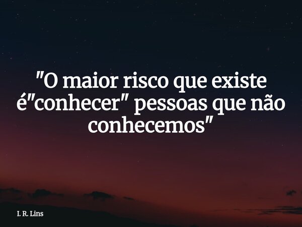 "O maior risco que existe é "conhecer" pessoas que não conhecemos"... Frase de I. R. Lins.
