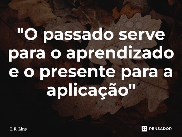 ⁠"O passado serve para o aprendizado e o presente para a aplicação"... Frase de I. R. Lins.