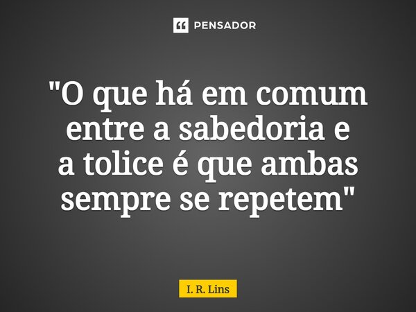 ⁠"O que há em comum entre a sabedoria e a tolice é que ambas sempre se repetem"... Frase de I. R. Lins.