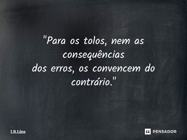 "Para os tolos, nem as consequências dos erros, os convencem do contrário."... Frase de I.R.Lins.