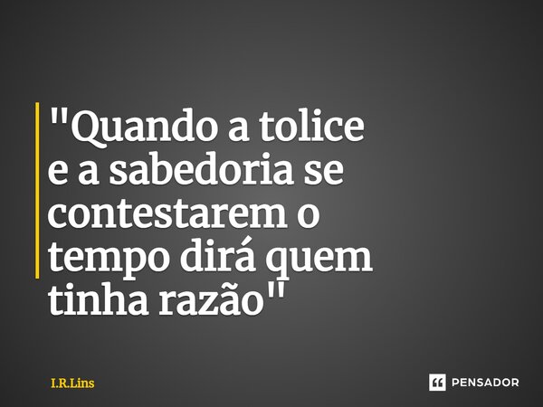 ⁠"Quando a tolice e a sabedoria se contestarem o tempodirá quem tinha razão"... Frase de I.R.Lins.