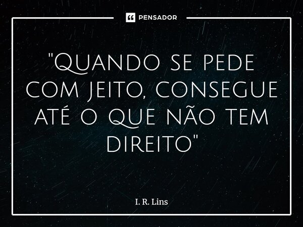 ⁠"Quando se pede com jeito, consegue até o que não tem direito"... Frase de I. R. Lins.