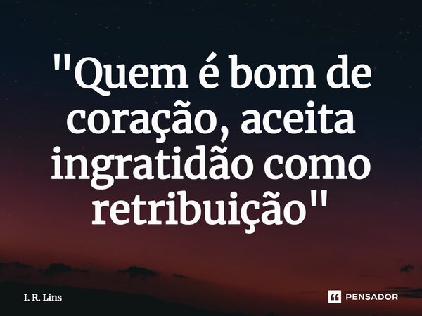 ⁠"Quem é bom de coração, aceita ingratidão como retribuição"... Frase de I. R. Lins.