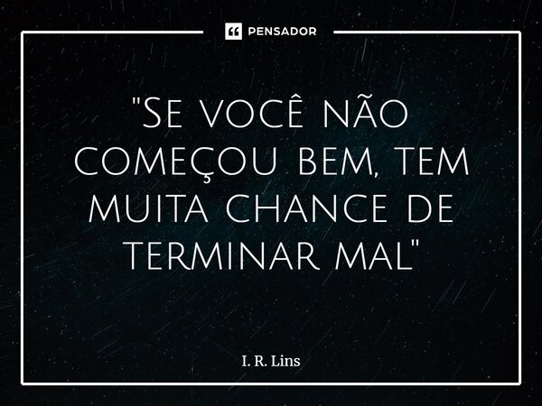 ⁠"Se você não começou bem, tem muita chance de terminar mal"... Frase de I. R. Lins.