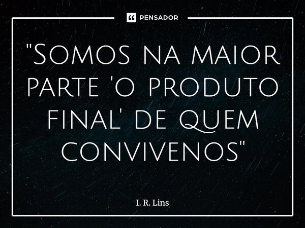 ⁠"Somos na maior parte 'o produto final' de quem convivenos"... Frase de I. R. Lins.