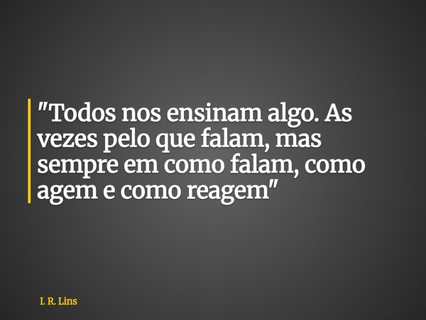 "Todos nos ensinam algo. As vezes pelo que falam, mas sempre em como falam, como agem e como reagem"... Frase de I. R. Lins.