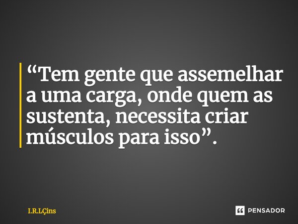 ⁠ “Tem gente que assemelhar a uma carga, onde quem as sustenta, necessita criar músculos para isso”.... Frase de I.R.Lins.