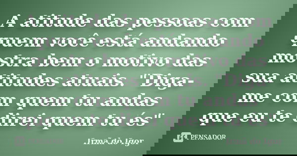A atitude das pessoas com quem você está andando mostra bem o motivo das sua atitudes atuais. "Diga-me com quem tu andas que eu te direi quem tu és"... Frase de Irmã do Igor.