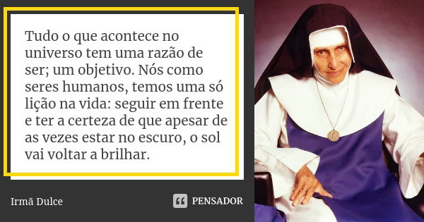 Tudo o que acontece no universo tem uma razão de ser; um objetivo. Nós como seres humanos, temos uma só lição na vida: seguir em frente e ter a certeza de que a... Frase de Irmã Dulce.