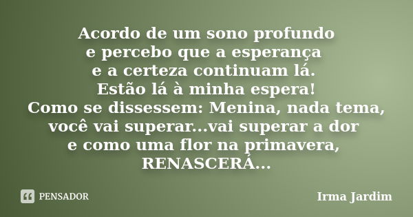 Acordo de um sono profundo e percebo que a esperança e a certeza continuam lá. Estão lá à minha espera! Como se dissessem: Menina, nada tema, você vai superar..... Frase de Irma Jardim.