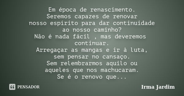 Em época de renascimento. Seremos capazes de renovar nosso espírito para dar continuidade ao nosso caminho? Não é nada fácil , mas deveremos continuar. Arregaça... Frase de Irma Jardim.