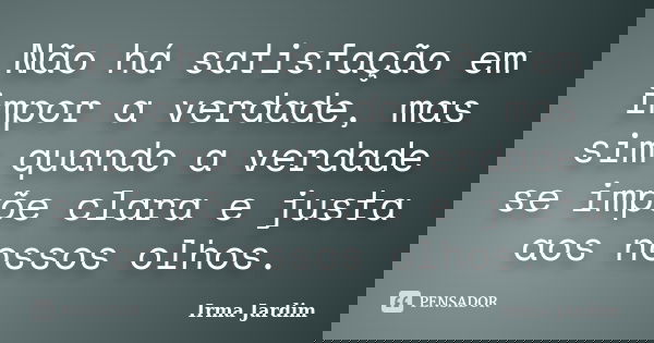 Não há satisfação em impor a verdade, mas sim quando a verdade se impõe clara e justa aos nossos olhos.... Frase de Irma Jardim.
