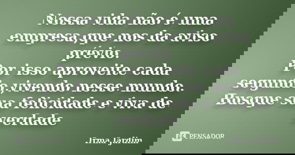 Nossa vida não é uma empresa,que nos da aviso prévio. Por isso aproveite cada segundo,vivendo nesse mundo. Busque sua felicidade e viva de verdade... Frase de Irma Jardim.