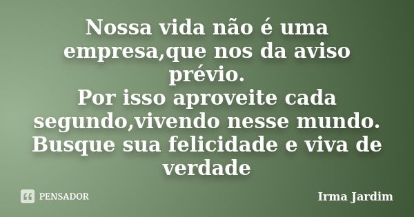 Nossa vida não é uma empresa,que nos da aviso prévio. Por isso aproveite cada segundo,vivendo nesse mundo. Busque sua felicidade e viva de verdade... Frase de Irma Jardim.