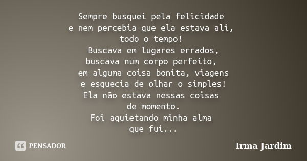 Sempre busquei pela felicidade e nem percebia que ela estava ali, todo o tempo! Buscava em lugares errados, buscava num corpo perfeito, em alguma coisa bonita, ... Frase de Irma Jardim.