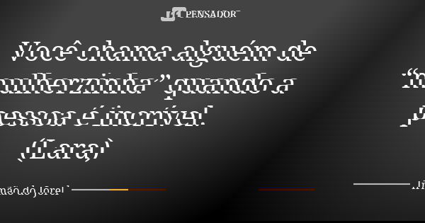 Você chama alguém de “mulherzinha” quando a pessoa é incrível. (Lara)... Frase de Irmão do Jorel.