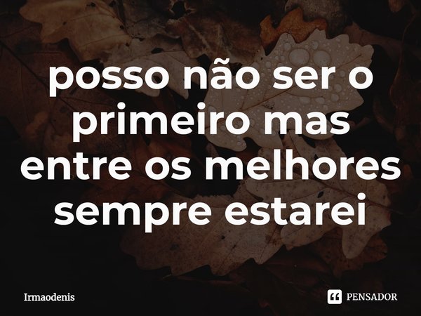 ⁠posso não ser o primeiro mas entre os melhores sempre estarei... Frase de Irmaodenis.