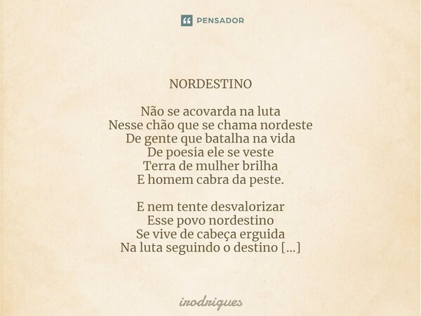  NORDESTINO Não se acovarda na luta Nesse chão que se chama nordeste De gente que batalha na vida De poesia ele se veste Terra de mulher brilha E homem cabra d... Frase de Irodrigues.