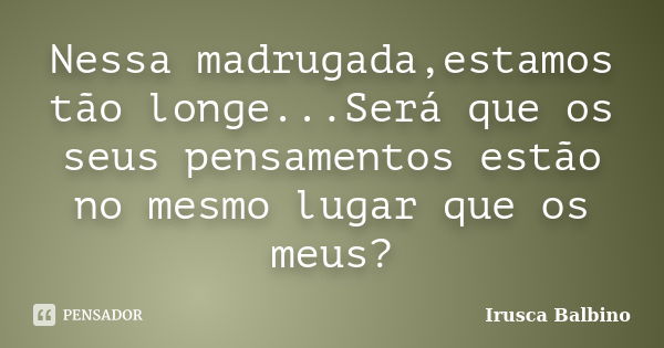 Nessa madrugada,estamos tão longe...Será que os seus pensamentos estão no mesmo lugar que os meus?... Frase de Irusca Balbino.