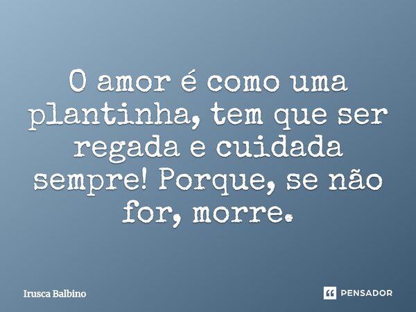 O amor é como uma plantinha, tem que ser regada e cuidada sempre! Porque, se não for, morre.... Frase de Irusca Balbino.