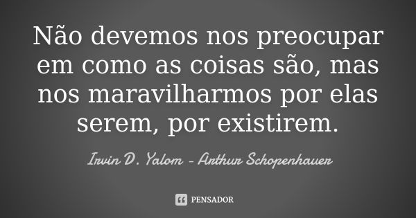 Não devemos nos preocupar em como as coisas são, mas nos maravilharmos por elas serem, por existirem.... Frase de Irvin D Yalom - Arthur Schopenhauer.