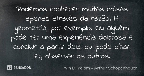 Podemos conhecer muitas coisas apenas através da razão. A geometria, por exemplo. Ou alguém pode ter uma experiência dolorosa e concluir a partir dela, ou pode ... Frase de Irvin D Yalom - Arthur Schopenhauer.