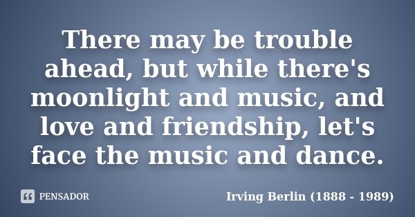 There may be trouble ahead, but while there's moonlight and music, and love and friendship, let's face the music and dance.... Frase de Irving Berlin (1888 - 1989).