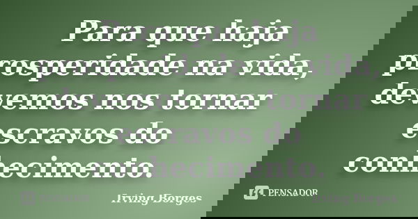 Para que haja prosperidade na vida, devemos nos tornar escravos do conhecimento.... Frase de Irving Borges.