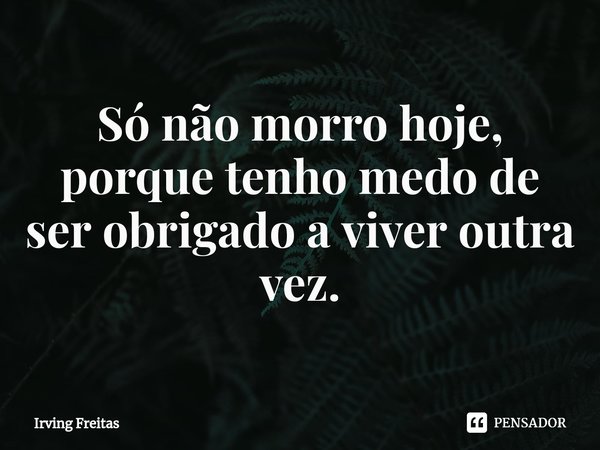 ⁠Só não morro hoje, porque tenho medo de ser obrigado a viver outra vez.... Frase de Irving Freitas.