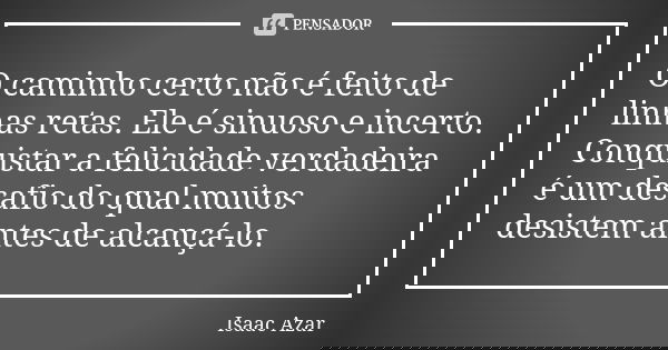 O caminho certo não é feito de linhas retas. Ele é sinuoso e incerto. Conquistar a felicidade verdadeira é um desafio do qual muitos desistem antes de alcançá-l... Frase de Isaac Azar.