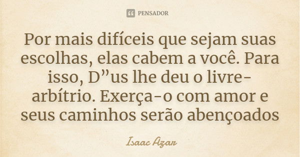 Por mais difíceis que sejam suas escolhas, elas cabem a você. Para isso, D”us lhe deu o livre-arbítrio. Exerça-o com amor e seus caminhos serão abençoados... Frase de Isaac Azar.