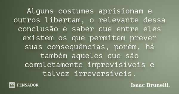 Alguns costumes aprisionam e outros libertam, o relevante dessa conclusão é saber que entre eles existem os que permitem prever suas consequências, porém, há ta... Frase de Isaac Brunelli.