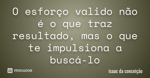 O esforço valido não é o que traz resultado, mas o que te impulsiona a buscá-lo... Frase de isaac da conceição.