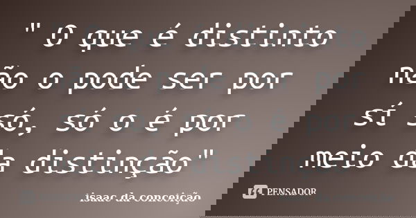 " O que é distinto não o pode ser por sí só, só o é por meio da distinção"... Frase de isaac da conceição.