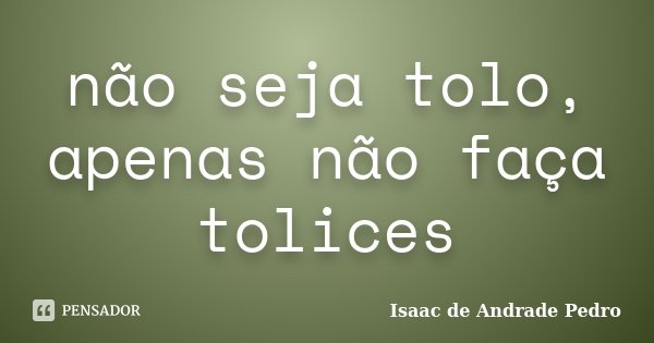 não seja tolo, apenas não faça tolices... Frase de Isaac de Andrade Pedro.