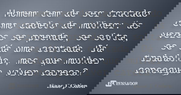 Homem tem de ser tratado como cabelo de mulher: ás vezes se prende, se solta, se dá uma cortada. Dá trabalho, mas que mulher consegue viver careca?... Frase de Isaac J. Cohen.