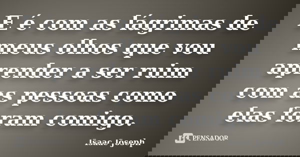E é com as lágrimas de meus olhos que vou aprender a ser ruim com as pessoas como elas foram comigo.... Frase de Isaac Joseph.