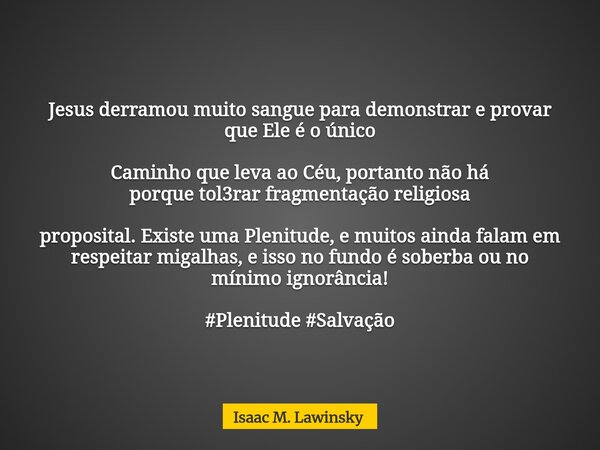 Jesus derramou muito sangue para demonstrar e provar que Ele é o único Caminho que leva ao Céu, portanto não há porque tol3rar fragmentação religiosa proposital... Frase de Isaac M. Lawinsky.