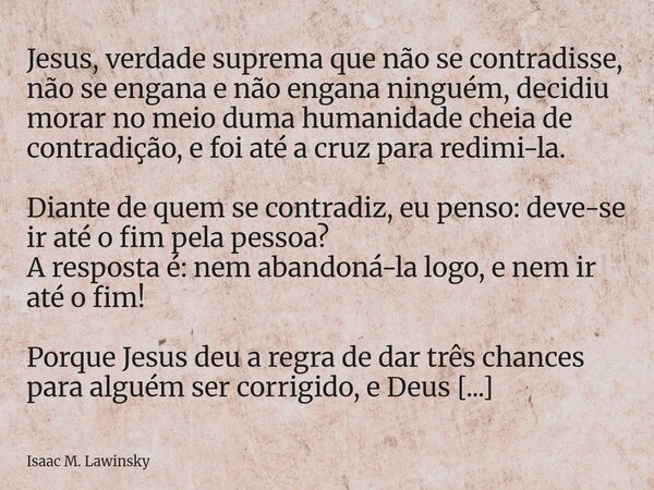 Jesus, verdade suprema que não se contradisse, não se engana e não engana ninguém, decidiu morar no meio duma humanidade cheia de contradição, e foi até a cruz ... Frase de Isaac M. Lawinsky.