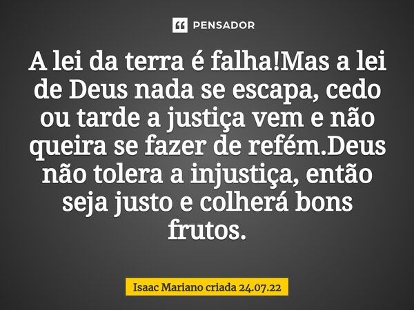 A lei da terra é falha!Mas a lei de Deus nada se escapa, cedo ou tarde a justiça vem e não queira se fazer de refém.Deus não tolera a injustiça, então seja just... Frase de Isaac Mariano criada 24.07.22.