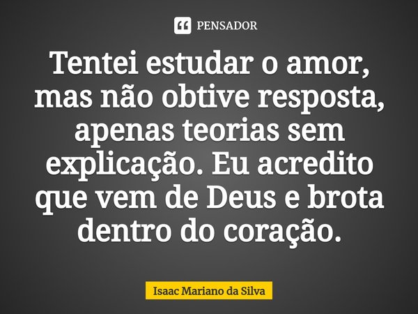 ⁠Tentei estudar o amor, mas não obtive resposta, apenas teorias sem explicação. Eu acredito que vem de Deus e brota dentro do coração.... Frase de Isaac Mariano.