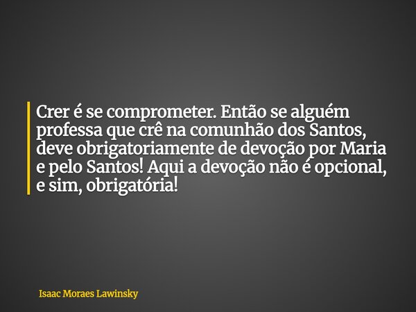 Crer é se comprometer. Então se alguém professa que crê na comunhão dos Santos, deve obrigatoriamente de devoção por Maria e pelo Santos! Aqui a devoção não é o... Frase de Isaac Moraes Lawinsky.
