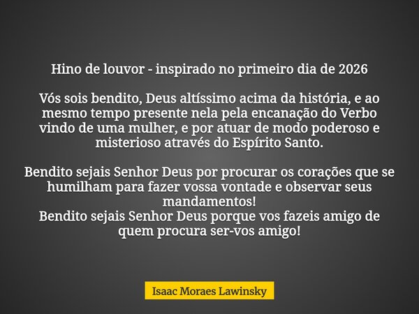 Hino de louvor - inspirado no primeiro dia de 2026 Vós sois bendito, Deus altíssimo acima da história, e ao mesmo tempo presente nela pela encanação do Verbo vi... Frase de Isaac Moraes Lawinsky.